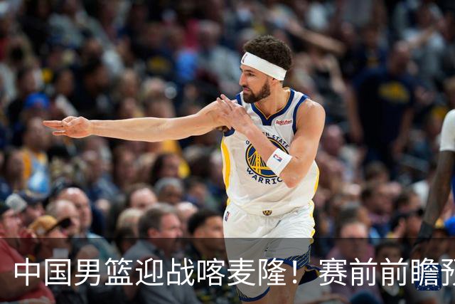 中国男篮迎战喀麦隆！赛前前瞻预测，中国队有望拿下大胜，理由有以下四点