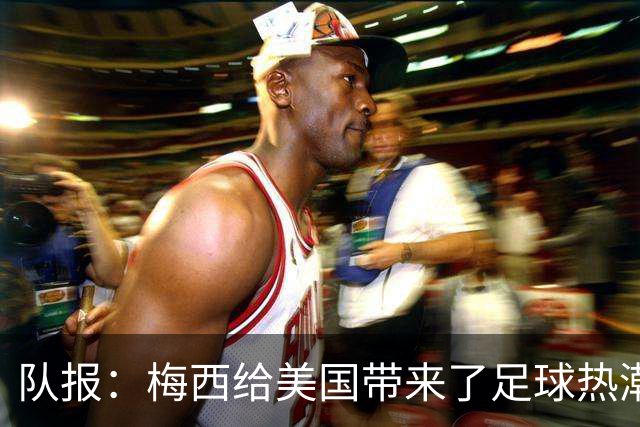 队报：梅西给美国带来了足球热潮，莱万的加盟让美职联更加火爆