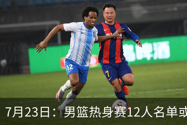7月23日：男篮热身赛12人名单或出炉！赵继伟胡金秋扛大旗，郭士强重点考察2人
