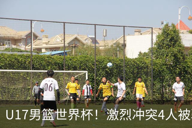 U17男篮世界杯！激烈冲突4人被驱逐，王建军承认对抗差，但不认怂